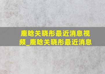 鹿晗关晓彤最近消息视频_鹿晗关晓彤最近消息