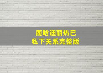 鹿晗迪丽热巴私下关系完整版