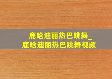 鹿晗迪丽热巴跳舞_鹿晗迪丽热巴跳舞视频