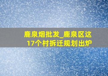 鹿泉烟批发_鹿泉区这17个村拆迁规划出炉