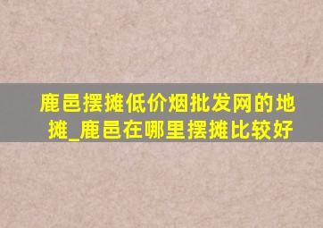 鹿邑摆摊(低价烟批发网)的地摊_鹿邑在哪里摆摊比较好