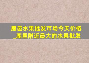 鹿邑水果批发市场今天价格_鹿邑附近最大的水果批发