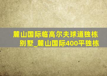 麓山国际临高尔夫球道独栋别墅_麓山国际400平独栋