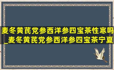 麦冬黄芪党参西洋参四宝茶性寒吗_麦冬黄芪党参西洋参四宝茶宁夏