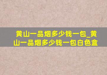 黄山一品烟多少钱一包_黄山一品烟多少钱一包白色盒