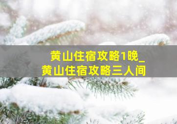 黄山住宿攻略1晚_黄山住宿攻略三人间