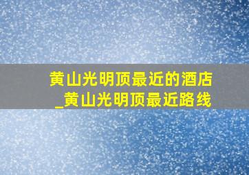 黄山光明顶最近的酒店_黄山光明顶最近路线