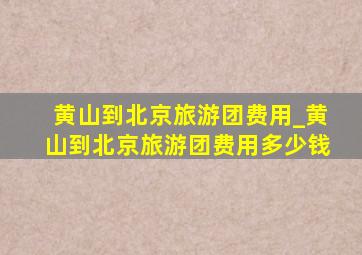 黄山到北京旅游团费用_黄山到北京旅游团费用多少钱