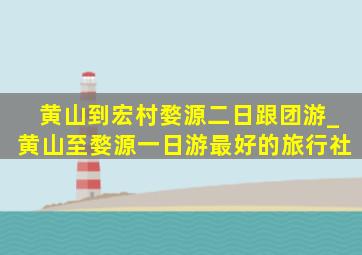 黄山到宏村婺源二日跟团游_黄山至婺源一日游最好的旅行社