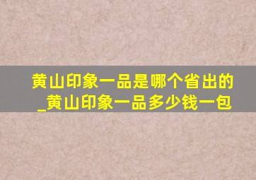 黄山印象一品是哪个省出的_黄山印象一品多少钱一包