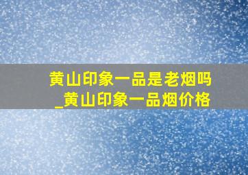 黄山印象一品是老烟吗_黄山印象一品烟价格