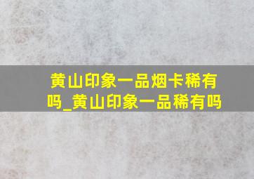 黄山印象一品烟卡稀有吗_黄山印象一品稀有吗