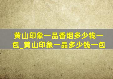 黄山印象一品香烟多少钱一包_黄山印象一品多少钱一包