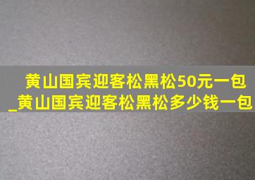 黄山国宾迎客松黑松50元一包_黄山国宾迎客松黑松多少钱一包