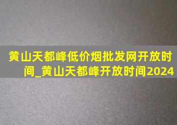 黄山天都峰(低价烟批发网)开放时间_黄山天都峰开放时间2024