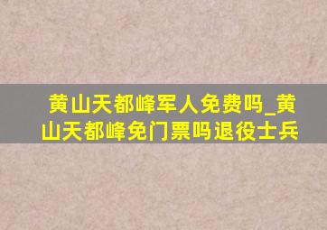 黄山天都峰军人免费吗_黄山天都峰免门票吗退役士兵