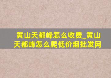 黄山天都峰怎么收费_黄山天都峰怎么爬(低价烟批发网)