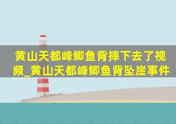 黄山天都峰鲫鱼背摔下去了视频_黄山天都峰鲫鱼背坠崖事件