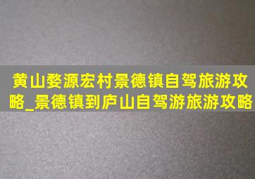 黄山婺源宏村景德镇自驾旅游攻略_景德镇到庐山自驾游旅游攻略