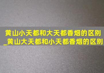 黄山小天都和大天都香烟的区别_黄山大天都和小天都香烟的区别