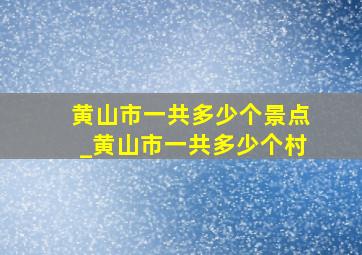 黄山市一共多少个景点_黄山市一共多少个村