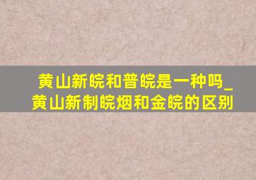 黄山新皖和普皖是一种吗_黄山新制皖烟和金皖的区别