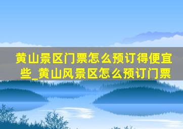 黄山景区门票怎么预订得便宜些_黄山风景区怎么预订门票