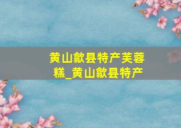 黄山歙县特产芙蓉糕_黄山歙县特产