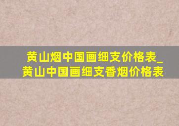 黄山烟中国画细支价格表_黄山中国画细支香烟价格表