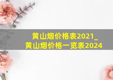 黄山烟价格表2021_黄山烟价格一览表2024