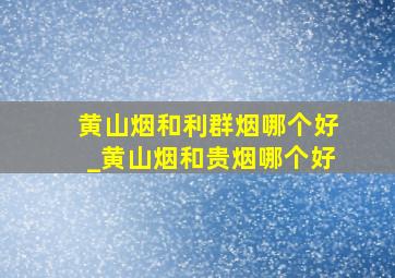 黄山烟和利群烟哪个好_黄山烟和贵烟哪个好