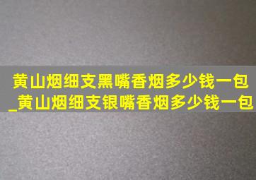 黄山烟细支黑嘴香烟多少钱一包_黄山烟细支银嘴香烟多少钱一包