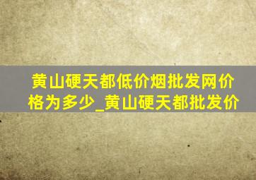 黄山硬天都(低价烟批发网)价格为多少_黄山硬天都批发价