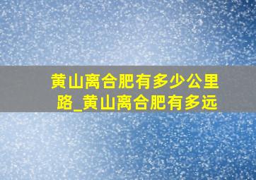 黄山离合肥有多少公里路_黄山离合肥有多远