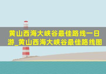 黄山西海大峡谷最佳路线一日游_黄山西海大峡谷最佳路线图