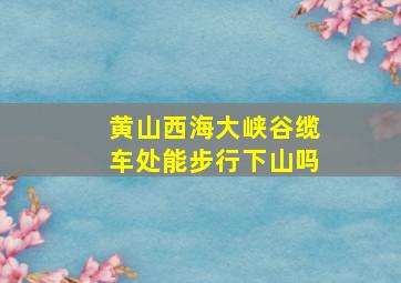 黄山西海大峡谷缆车处能步行下山吗