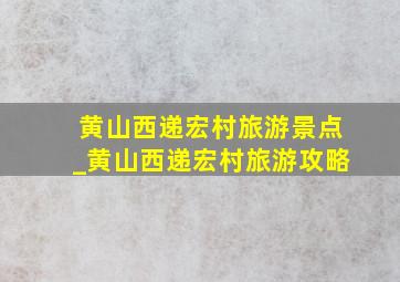 黄山西递宏村旅游景点_黄山西递宏村旅游攻略