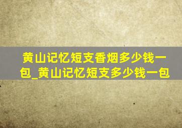 黄山记忆短支香烟多少钱一包_黄山记忆短支多少钱一包