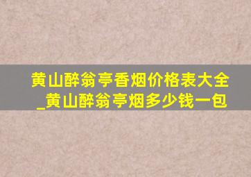 黄山醉翁亭香烟价格表大全_黄山醉翁亭烟多少钱一包