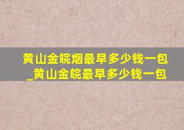 黄山金皖烟最早多少钱一包_黄山金皖最早多少钱一包