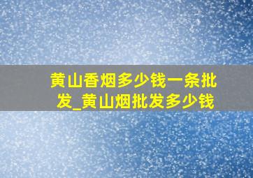 黄山香烟多少钱一条批发_黄山烟批发多少钱