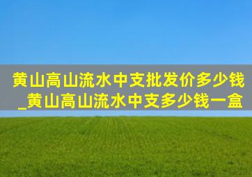 黄山高山流水中支批发价多少钱_黄山高山流水中支多少钱一盒