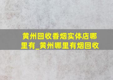 黄州回收香烟实体店哪里有_黄州哪里有烟回收