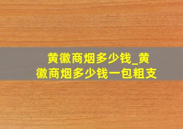 黄徽商烟多少钱_黄徽商烟多少钱一包粗支