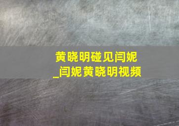 黄晓明碰见闫妮_闫妮黄晓明视频