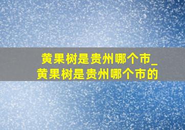 黄果树是贵州哪个市_黄果树是贵州哪个市的