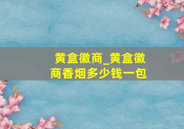 黄盒徽商_黄盒徽商香烟多少钱一包