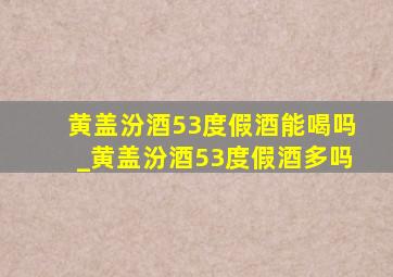 黄盖汾酒53度假酒能喝吗_黄盖汾酒53度假酒多吗