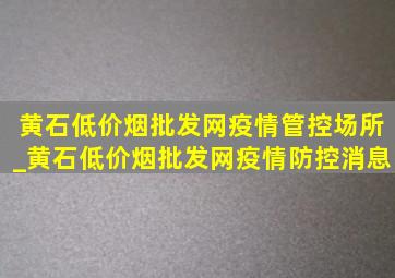 黄石(低价烟批发网)疫情管控场所_黄石(低价烟批发网)疫情防控消息