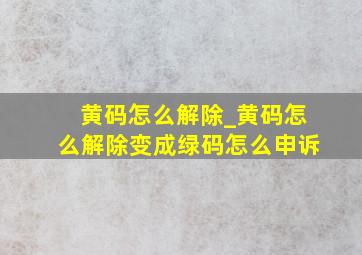 黄码怎么解除_黄码怎么解除变成绿码怎么申诉